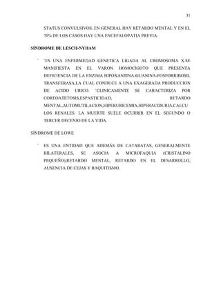 31

      STATUS CONVULSIVOS. EN GENERAL HAY RETARDO MENTAL Y EN EL
      70% DE LOS CASOS HAY UNA ENCEFALOPATIA PREVIA.

SÍNDROME DE LESCH-NYHAM

  ¨   ¨ES UNA ENFERMEDAD GENETICA LIGADA AL CROMOSOMA X.SE
      MANIFIESTA     EN     EL    VARON    HOMOCIGOTO       QUE     PRESENTA
      DEFICIENCIA DE LA ENZIMA HIPOXANTINA-GUANINA-FOSFORRIBOSIL
      TRANSFERASA,LA CUAL CONDUCE A UNA EXAGERADA PRODUCCION
      DE   ACIDO     URICO.      ¨CLINICAMENTE   SE    CARACTERIZA       POR
      COREOATETOSIS,ESPASTICIDAD,                                   RETARDO
      MENTAL,AUTOMUTILACION,HIPERURICEMIA,HIPERACIDURIA,CALCU
      LOS RENALES. LA MUERTE SUELE OCURRIR EN EL SEGUNDO O
      TERCER DECENIO DE LA VIDA.

SÍNDROME DE LOWE

  ¨   ES UNA ENTIDAD QUE ADEMÁS DE CATARATAS, GENERALMENTE
      BILATERALES,     SE        ASOCIA   A   MICROFAQUIA         (CRISTALINO
      PEQUEÑO),RETARDO        MENTAL,     RETARDO     EN   EL   DESARROLLO,
      AUSENCIA DE CEJAS Y RAQUITISMO.
 