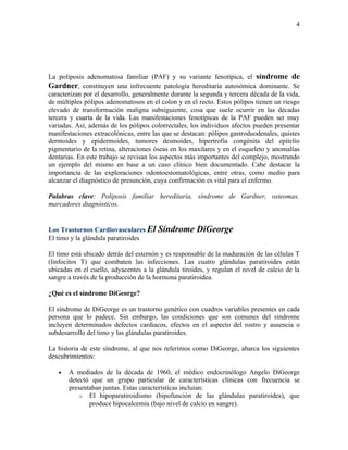 4




La poliposis adenomatosa familiar (PAF) y su variante fenotípica, el síndrome de
Gardner, constituyen una infrecuente patología hereditaria autosómica dominante. Se
caracterizan por el desarrollo, generalmente durante la segunda y tercera década de la vida,
de múltiples pólipos adenomatosos en el colon y en el recto. Estos pólipos tienen un riesgo
elevado de transformación maligna subsiguiente, cosa que suele ocurrir en las décadas
tercera y cuarta de la vida. Las manifestaciones fenotípicas de la PAF pueden ser muy
variadas. Así, además de los pólipos colorrectales, los individuos afectos pueden presentar
manifestaciones extracolónicas, entre las que se destacan: pólipos gastroduodenales, quistes
dermoides y epidermoides, tumores desmoides, hipertrofia congénita del epitelio
pigmentario de la retina, alteraciones óseas en los maxilares y en el esqueleto y anomalías
dentarias. En este trabajo se revisan los aspectos más importantes del complejo, mostrando
un ejemplo del mismo en base a un caso clínico bien documentado. Cabe destacar la
importancia de las exploraciones odontoestomatológicas, entre otras, como medio para
alcanzar el diagnóstico de presunción, cuya confirmación es vital para el enfermo.

Palabras clave: Poliposis familiar hereditaria, síndrome de Gardner, osteomas,
marcadores diagnósticos.


Los Trastornos Cardiovasculares El      Síndrome DiGeorge
El timo y la glándula paratiroides

El timo está ubicado detrás del esternón y es responsable de la maduración de las células T
(linfocitos T) que combaten las infecciones. Las cuatro glándulas paratiroides están
ubicadas en el cuello, adyacentes a la glándula tiroides, y regulan el nivel de calcio de la
sangre a través de la producción de la hormona paratiroidea.

¿Qué es el síndrome DiGeorge?

El síndrome de DiGeorge es un trastorno genético con cuadros variables presentes en cada
persona que lo padece. Sin embargo, las condiciones que son comunes del síndrome
incluyen determinados defectos cardiacos, efectos en el aspecto del rostro y ausencia o
subdesarrollo del timo y las glándulas paratiroides.

La historia de este síndrome, al que nos referimos como DiGeorge, abarca los siguientes
descubrimientos:

   •   A mediados de la década de 1960, el médico endocrinólogo Angelo DiGeorge
       detectó que un grupo particular de características clínicas con frecuencia se
       presentaban juntas. Estas características incluían:
           o El hipoparatiroidismo (hipofunción de las glándulas paratiroides), que
              produce hipocalcemia (bajo nivel de calcio en sangre).
 