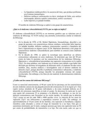 5

          o   La hipoplasia (subdesarrollo) o la ausencia del timo, que produce problemas
              en el sistema inmunológico.
          o   Defectos cardíacos conotruncales (es decir, tetralogía de Fallot, arco aórtico
              interrumpido, defectos septales ventriculares, anillos vasculares).
          o   Labio leporino y/o paladar hendido.

       El nombre de síndrome DiGeorge se aplicó a este grupo de características.

¿Qué es el síndrome velocardiofacial (VCFS, por su sigla en inglés)?

El síndrome velocardiofacial (VCFS) es un trastorno genético que se relaciona con el
síndrome de DiGeorge. El VCFS incluye una anomalía cromosómica similar al síndrome
de DiGeorge.

   •   En la década de 1970, el Dr. Robert Shprintzen, fonoaudiólogo, describió a un
       grupo de pacientes con características clínicas similares, incluyendo labio leporino
       y/o paladar hendido, defectos cardíacos conotruncales, ausencia o hipoplasia del
       timo e hipocalcemia en algunos casos. El Dr. Shprintzen denominó a este grupo de
       características síndrome velocardiofacial, pero también se conoció como síndrome
       Shprintzen.
   •   En la década de 1980, se aplicó la tecnología para identificar un defecto
       cromosómico subyacente en estos síndromes. Se determinó que más del 90 por
       ciento de todos lo pacientes con las características de los síndromes DiGeorge,
       Shprintzen y velocardiofacial presentaban una supresión cromosómica en la región
       22q11. En otras palabras, este síndrome era el mismo, pero debido a que había sido
       descripto por distintos investigadores de diferentes áreas, el síndrome llevaba varios
       nombres. Hoy, muchos médicos e investigadores usan el término síndrome de
       deleción 22q11, porque describe el problema cromosómico subyacente, o síndrome
       velocardiofacial (VCFS), porque describe los principales sistemas del cuerpo
       involucrados. Sin embargo, a los fines de este material, lo denominaremos síndrome
       DiGeorge.

¿Cuáles son las causas del síndrome DiGeorge?

Como se mencionó anteriormente, el 90 por ciento de los pacientes con las características
de este síndrome carecen de una pequeña porción del cromosoma 22 en la región q11. Esta
región incluye alrededor de 30 genes individuales y da como resultado defectos en el
desarrollo de estructuras específicas en todo el cuerpo. Se desconoce la razón por la cual
esta región del cromosoma 22 es propensa a la deleción; sin embargo, es uno de los
defectos cromosómicos más frecuentes en los recién nacidos. Se calcula que la deleción
22q11 ocurre en uno de cada 3000 a 4000 nacidos vivos. La mayoría de los casos de
supresión 22q11 son infrecuentes o esporádicos (ocurren al azar). Sin embargo, en
aproximadamente el 10 por ciento de las familias, esta supresión es hereditaria y algunos
miembros están afectados y corren el riesgo de transmitir la a sus hijos. Este gen es
autosómico dominante; por lo tanto, cualquier persona que tiene esta supresión tiene un 50
por ciento de probabilidades de transmitirla a su hijo. Por esta razón, cada vez que se
 