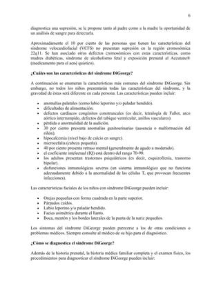 6

diagnostica una supresión, se le propone tanto al padre como a la madre la oportunidad de
un análisis de sangre para detectarla.

Aproximadamente el 10 por ciento de las personas que tienen las características del
síndrome velocardiofacial (VCFS) no presentan supresión en la región cromosómica
22q11. Se han asociado otros defectos cromosómicos con estas características, como
madres diabéticas, síndrome de alcoholismo fetal y exposición prenatal al Accutane®
(medicamento para el acné quístico).

¿Cuáles son las características del síndrome DiGeorge?

A continuación se enumeran la características más comunes del síndrome DiGeorge. Sin
embargo, no todos los niños presentarán todas las características del síndrome, y la
gravedad de éstas será diferente en cada persona. Las características pueden incluir:

   •   anomalías palatales (como labio leporino y/o paladar hendido).
   •   dificultades de alimentación.
   •   defectos cardíacos congénitos conotruncales (es decir, tetralogía de Fallot, arco
       aórtico interrumpido, defectos del tabique ventricular, anillos vasculares).
   •   pérdida o anormalidad de la audición.
   •   30 por ciento presenta anomalías genitourinarias (ausencia o malformación del
       riñón).
   •   hipocalcemia (nivel bajo de calcio en sangre).
   •   microcefalia (cabeza pequeña).
   •   40 por ciento presenta retraso mental (generalmente de agudo a moderado).
   •   el coeficiente intelectual (IQ) está dentro del rango 70-90.
   •   los adultos presentan trastornos psiquiátricos (es decir, esquizofrenia, trastorno
       bipolar).
   •   disfunciones inmunológicas severas (un sistema inmunológico que no funciona
       adecuadamente debido a la anormalidad de las células T, que provocan frecuentes
       infecciones).

Las características faciales de los niños con síndrome DiGeorge pueden incluir:

   •   Orejas pequeñas con forma cuadrada en la parte superior.
   •   Párpados caídos.
   •   Labio leporino y/o paladar hendido.
   •   Facies asimétrica durante el llanto.
   •   Boca, mentón y los bordes laterales de la punta de la nariz pequeños.

Los síntomas del síndrome DiGeorge pueden parecerse a los de otras condiciones o
problemas médicos. Siempre consulte al médico de su hijo para el diagnóstico.

¿Cómo se diagnostica el síndrome DiGeorge?

Además de la historia prenatal, la historia médica familiar completa y el examen físico, los
procedimientos para diagnosticar el síndrome DiGeorge pueden incluir:
 