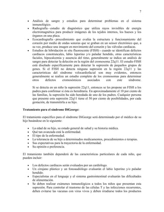 7

   •   Análisis de sangre y estudios para determinar problemas en el sistema
       inmunológico.
   •   Radiografía - estudio de diagnóstico que utiliza rayos invisibles de energía
       electromagnética para producir imágenes de los tejidos internos, los huesos y los
       órganos en una placa.
   •   Ecocardiografía - procedimiento que evalúa la estructura y funcionamiento del
       corazón por medio de ondas sonoras que se graban en un sensor electrónico que, a
       su vez, produce una imagen en movimiento del corazón y las válvulas cardiacas.
   •   Estudios de hibridación in situ fluorescente (FISH) - cuando se identifican defectos
       cardíacos conotruncales, labio leporino y/o paladar hendido, otras características
       faciales, hipocalcemia y ausencia del timo, generalmente se indica un análisis de
       sangre para detectar la deleción en la región del cromosoma 22q11. El estudio FISH
       está diseñado específicamente para detectar la supresión de pequeños grupos de
       genes. Si el FISH no detecta ninguna supresión en la región 22q11 y las
       características del síndrome velocardiofacial son muy evidentes, entonces
       generalmente se realiza un estudio completo de los cromosomas para determinar
       otros      defectos     cromosómicos        asociados    con     este     síndrome.

       Si se detecta en un niño la supresión 22q11, entonces se les propone un FISH a los
       padres para confirmar si ésta es hereditaria. En aproximadamente el 10 por ciento de
       las familias, la supresión ha sido heredada de uno de los padres. Cualquier persona
       que presente esta supresión 22q11 tiene el 50 por ciento de posibilidades, por cada
       gestación, de transmitirla a su hijo.

Tratamiento para el síndrome DiGeorge:

El tratamiento específico para el síndrome DiGeorge será determinado por el médico de su
hijo basándose en lo siguiente:

   •   La edad de su hijo, su estado general de salud y su historia médica.
   •   Qué tan avanzada está la enfermedad.
   •   El tipo de la enfermedad.
   •   La tolerancia de su hijo a determinados medicamentos, procedimientos o terapias.
   •   Sus expectativas para la trayectoria de la enfermedad.
   •   Su opinión o preferencia.

El tratamiento también dependerá de las características particulares de cada niño, que
pueden incluir:

   •   Los defectos cardíacos serán evaluados por un cardiólogo.
   •   Un cirujano plástico y un fonoaudiólogo evaluarán el labio leporino y/o paladar
       hendido.
   •   Especialistas en el lenguaje y el sistema gastrointestinal evaluarán las dificultades
       de alimentación.
   •   Se deben realizar exámenes inmunológicos a todos los niños que presentan esta
       supresión. Para controlar el trastorno de las células T y las infecciones recurrentes,
       deben evitarse las vacunas con virus vivos y deben irradiarse todos los productos
 