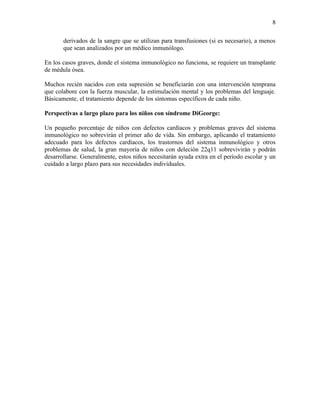 8

       derivados de la sangre que se utilizan para transfusiones (si es necesario), a menos
       que sean analizados por un médico inmunólogo.

En los casos graves, donde el sistema inmunológico no funciona, se requiere un transplante
de médula ósea.

Muchos recién nacidos con esta supresión se beneficiarán con una intervención temprana
que colabore con la fuerza muscular, la estimulación mental y los problemas del lenguaje.
Básicamente, el tratamiento depende de los síntomas específicos de cada niño.

Perspectivas a largo plazo para los niños con síndrome DiGeorge:

Un pequeño porcentaje de niños con defectos cardíacos y problemas graves del sistema
inmunológico no sobrevirán el primer año de vida. Sin embargo, aplicando el tratamiento
adecuado para los defectos cardíacos, los trastornos del sistema inmunológico y otros
problemas de salud, la gran mayoría de niños con deleción 22q11 sobrevivirán y podrán
desarrollarse. Generalmente, estos niños necesitarán ayuda extra en el período escolar y un
cuidado a largo plazo para sus necesidades individuales.
 