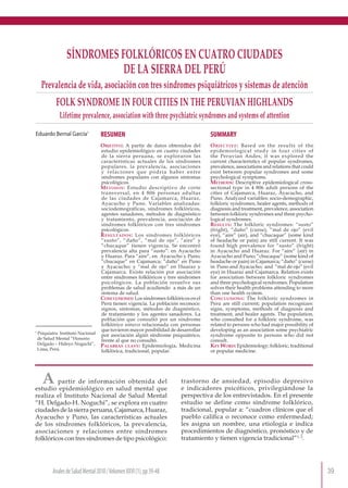 39
AnalesdeSaludMental2010/VolumenXXVI(1)
AnalesdeSaludMental2010/VolumenXXVI(1),pp39-48
Eduardo Bernal García1
SÍNDROMES FOLKLÓRICOS EN CUATRO CIUDADES
DE LA SIERRA DEL PERÚ
Prevalencia de vida, asociación con tres síndromes psiquiátricos y sistemas de atención
FOLK SYNDROME IN FOUR CITIES IN THE PERUVIAN HIGHLANDS
Lifetime prevalence, association with three psychiatric syndromes and systems of attention
RESUMEN
Objetivo: A partir de datos obtenidos del
estudio epidemiológico en cuatro ciudades
de la sierra peruana, se exploraron las
características actuales de los síndromes
populares, la prevalencia, asociaciones
y relaciones que podría haber entre
síndromes populares con algunos síntomas
psicológicos.
Métodos: Estudio descriptivo de corte
transversal, en 4 806 personas adultas
de las ciudades de Cajamarca, Huaraz,
Ayacucho y Puno. Variables analizadas:
sociodemográficas, síndromes folklóricos,
agentes sanadores, métodos de diagnóstico
y tratamiento, prevalencia, asociación de
síndromes folklóricos con tres síndromes
psicológicos.
Resultados: Los síndromes folklóricos
“susto”, “daño”, “mal de ojo”, “aire” y
“chucaque” tienen vigencia. Se encontró
prevalencia alta para “susto”: en Ayacucho
y Huaraz. Para “aire”, en Ayacucho y Puno;
“chucaque” en Cajamarca; “daño” en Puno
y Ayacucho; y “mal de ojo” en Huaraz y
Cajamarca. Existe relación por asociación
entre síndromes folklóricos y tres síndromes
psicológicos. La población resuelve sus
problemas de salud acudiendo a más de un
sistema de salud.
Conclusiones: Los síndromes folklóricos en el
Perú tienen vigencia. La población reconoce:
signos, síntomas, métodos de diagnóstico,
de tratamiento y los agentes sanadores. La
población que consultó por un síndrome
folklórico estuvo relacionada con personas
que tuvieron mayor posibilidad de desarrollar
por asociación algún síndrome psiquiátrico,
frente al que no consultó.
Palabras clave: Epidemiología, Medicina
folklórica, tradicional, popular.
SUMMARY
Objective: Based on the results of the
epidemiological study in four cities of
the Peruvian Andes, it was explored the
current characteristics of popular syndromes,
prevalence, associations and relations that could
exist between popular syndromes and some
psychological symptoms.
Methods: Descriptive epidemiological cross-
sectional type in 4 806 adult persons of the
cities of Cajamarca, Huaraz, Ayacucho, and
Puno. Analyzed variables: socio-demographic,
folkloric syndromes, healer agents, methods of
diagnosis and treatment, prevalence, association
between folkloric syndromes and three psycho-
logical syndromes.
Results: The folkloric syndromes: “susto”
(fright), “daño” (curse), “mal de ojo” (evil
eye), “aire” (air), and “chucaque” (some kind
of headache or pain) are still current. It was
found high prevalence for “susto” (fright)
in Ayacucho and Huaraz. For “aire” (air) in
Ayacucho and Puno; “chucaque” (some kind of
headache or pain) in Cajamarca; “daño” (curse)
in Puno and Ayacucho; and “mal de ojo” (evil
eye) in Huaraz and Cajamarca. Relation exists
for association between folkloric syndromes
and three psychological syndromes. Population
solves their health problems attending to more
than one health system.
Conclusions: The folkloric syndromes in
Peru are still current; population recognizes:
signs, symptoms, methods of diagnosis and
treatment, and healer agents. The population,
who consulted for a folkloric syndrome, was
related to persons who had major possibility of
developing as an association some psychiatric
syndrome opposite to persons who did not
consult.
Key Word: Epidemiology; folkloric, traditional
or popular medicine.
A partir de información obtenida del
estudio epidemiológico en salud mental que
realiza el Instituto Nacional de Salud Mental
“H. Delgado-H. Noguchi”, se explora en cuatro
ciudadesdelasierraperuana,Cajamarca,Huaraz,
Ayacucho y Puno, las características actuales
de los síndromes folklóricos, la prevalencia,
asociaciones y relaciones entre síndromes
folklóricos con tres síndromes de tipo psicológico:
trastorno de ansiedad, episodio depresivo
e indicadores psicóticos, privilegiándose la
perspectiva de los entrevistados. En el presente
estudio se define como síndrome folklórico,
tradicional, popular a: “cuadros clínicos que el
pueblo califica o reconoce como enfermedad;
les asigna un nombre, una etiología e indica
procedimientos de diagnóstico, pronóstico y de
tratamiento y tienen vigencia tradicional”1, 2
.
1
Psiquiatra. Instituto Nacional
de Salud Mental “Honorio
Delgado – Hideyo Noguchi”,
Lima, Perú.
 