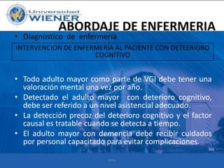 ABORDAJE DE ENFERMERIA

• Diagnostico de enfermería

INTERVENCION DE ENFERMERÍA AL PACIENTE CON DETEERIORO
COGNITIVO

• Todo adulto mayor como parte de VGI debe tener una
valoración mental una vez por año.
• Detectado el adulto mayor con deterioro cognitivo,
debe ser referido a un nivel asistencial adecuado.
• La detección precoz del deterioro cognitivo y el factor
causal es tratable cuando se detecta a tiempo.
• El adulto mayor con demencia debe recibir cuidados
por personal capacitado para evitar complicaciones.
RMA

 