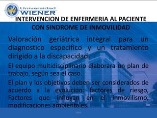 INTERVENCION DE ENFERMERIA AL PACIENTE
CON SINDROME DE INMOVILIDAD

Valoración geriátrica integral para un
diagnostico especifico y un tratamiento
dirigido a la discapacidad.
El equipo multidisciplinario elaborara un plan de
trabajo, según sea el caso.
El plan y los objetivos deben ser considerados de
acuerdo a la evolución: factores de riesgo,
Factores que influyan en el inmovilismo,
modificaciones ambientales.
RMA

 