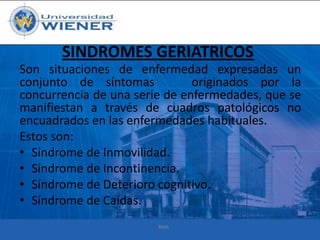 SINDROMES GERIATRICOS
Son situaciones de enfermedad expresadas un
conjunto de síntomas
originados por la
concurrencia de una serie de enfermedades, que se
manifiestan a través de cuadros patológicos no
encuadrados en las enfermedades habituales.
Estos son:
• Síndrome de Inmovilidad.
• Síndrome de Incontinencia.
• Síndrome de Deterioro cognitivo.
• Síndrome de Caídas.
RMA

 