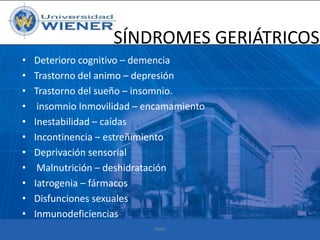SÍNDROMES GERIÁTRICOS
•
•
•
•
•
•
•
•
•
•
•

Deterioro cognitivo – demencia
Trastorno del animo – depresión
Trastorno del sueño – insomnio.
insomnio Inmovilidad – encamamiento
Inestabilidad – caídas
Incontinencia – estreñimiento
Deprivación sensorial
Malnutrición – deshidratación
Iatrogenia – fármacos
Disfunciones sexuales
Inmunodeficiencias
RMA

 