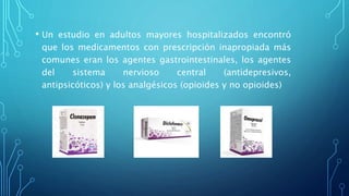 • Un estudio en adultos mayores hospitalizados encontró
que los medicamentos con prescripción inapropiada más
comunes eran los agentes gastrointestinales, los agentes
del sistema nervioso central (antidepresivos,
antipsicóticos) y los analgésicos (opioides y no opioides)
 