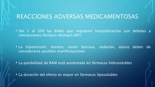 REACCIONES ADVERSAS MEDICAMENTOSAS
• Del 5 al 20% las RAMs que requieren hospitalización son debidas a
interacciones fármaco-fármaco (IFF)
• La hipotensión, mareos, visión borrosa, sedación, ataxia deben de
considerarse posibles manifestaciones
• La posibilidad de RAM está aumentada en fármacos hidrosolubles
• La duración del efecto es mayor en fármacos liposolubles
 