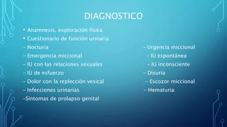DIAGNOSTICO
• Anamnesis, exploración física
• Cuestionario de función urinaria
– Nocturia – Urgencia miccional
– Emergencia miccional – IU espontánea
– IU con las relaciones sexuales – IU inconsciente
– IU de esfuerzo – Disuria
– Dolor con la replección vesical – Escozor miccional
– Infecciones urinarias – Hematuria
–Síntomas de prolapso genital
 
