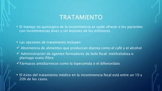 TRATAMIENTO
• El manejo no quirúrgico de la incontinencia se suele ofrecer a los pacientes
con incontinencias leves y sin lesiones de los esfínteres
• Las opciones de tratamiento incluyen:
 Abstinencia de alimentos que produzcan diarrea como el café y el alcohol
 Administración de agentes formadores de bolo fecal: metilcelulosa o
plantago ovata (fibra
Fármacos antidiarreicos como la loperamida o el difenoxilato
• El éxito del tratamiento médico en la incontinencia fecal está entre un 10 y
20% de los casos.
 