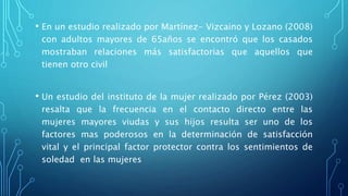• En un estudio realizado por Martínez- Vizcaino y Lozano (2008)
con adultos mayores de 65años se encontró que los casados
mostraban relaciones más satisfactorias que aquellos que
tienen otro civil
• Un estudio del instituto de la mujer realizado por Pérez (2003)
resalta que la frecuencia en el contacto directo entre las
mujeres mayores viudas y sus hijos resulta ser uno de los
factores mas poderosos en la determinación de satisfacción
vital y el principal factor protector contra los sentimientos de
soledad en las mujeres
 