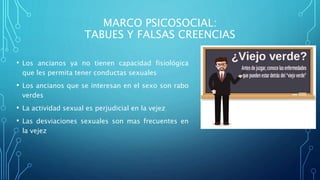 MARCO PSICOSOCIAL:
TABUES Y FALSAS CREENCIAS
• Los ancianos ya no tienen capacidad fisiológica
que les permita tener conductas sexuales
• Los ancianos que se interesan en el sexo son rabo
verdes
• La actividad sexual es perjudicial en la vejez
• Las desviaciones sexuales son mas frecuentes en
la vejez
 