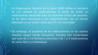 • La Organización Mundial de la Salud (OMS) define el concepto
de uso racional de medicamentos al hecho de recibir un
medicamento apropiado para la necesidad clínica del paciente,
en las dosis necesarias a sus requerimientos, por un tiempo
adecuado y a un menor costo para él y la comunidad
• Sin embargo, el problema de los medicamentos en los adultos
mayores siguen siendo frecuentes. Estudios han comprobado
que usan de 2 a 6 fármacos prescritos y de 1 a 3 medicamentos
de venta libre y/o herbolarios
 