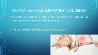 ACEPTAR LA SEXUALIDAD SIN VERGÜENZA
• Entre los 65-70años el 90% de los hombres y el 50% de las
mujeres siguen teniendo interés sexual
• “No hay limite cronológico para la vida sexual”
 