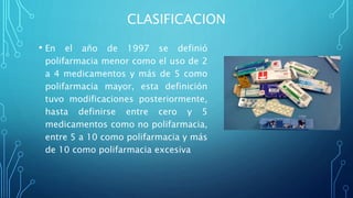 CLASIFICACION
• En el año de 1997 se definió
polifarmacia menor como el uso de 2
a 4 medicamentos y más de 5 como
polifarmacia mayor, esta definición
tuvo modificaciones posteriormente,
hasta definirse entre cero y 5
medicamentos como no polifarmacia,
entre 5 a 10 como polifarmacia y más
de 10 como polifarmacia excesiva
 
