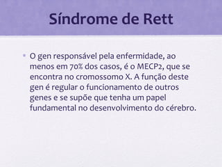 Síndrome de Rett
• O gen responsável pela enfermidade, ao
menos em 70% dos casos, é o MECP2, que se
encontra no cromossomo X. A função deste
gen é regular o funcionamento de outros
genes e se supõe que tenha um papel
fundamental no desenvolvimento do cérebro.
 