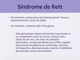 Síndrome de Rett
• Em meninos, evolui para uma doença grave. Poucos
sobrevivem até 2 anos de idade.
• Em meninas, a doença não é tão grave.
• Elas apresentam desenvolvimento neuromotor e
se comportam como as outras crianças até a
idade de um ano. Ao redor do primeiro
aniversário, os pais percebem que a filha regride:
não pronuncia palavras já conhecidas, torna-se
introspectiva, desinteressada e perde a habilidade
de executar certos movimentos.
 