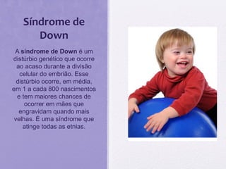Síndrome de
Down
A síndrome de Down é um
distúrbio genético que ocorre
ao acaso durante a divisão
celular do embrião. Esse
distúrbio ocorre, em média,
em 1 a cada 800 nascimentos
e tem maiores chances de
ocorrer em mães que
engravidam quando mais
velhas. É uma síndrome que
atinge todas as etnias.
 
