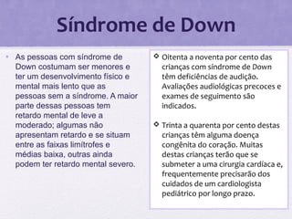 Síndrome de Down
• As pessoas com síndrome de
Down costumam ser menores e
ter um desenvolvimento físico e
mental mais lento que as
pessoas sem a síndrome. A maior
parte dessas pessoas tem
retardo mental de leve a
moderado; algumas não
apresentam retardo e se situam
entre as faixas limítrofes e
médias baixa, outras ainda
podem ter retardo mental severo.
 Oitenta a noventa por cento das
crianças com síndrome de Down
têm deficiências de audição.
Avaliações audiológicas precoces e
exames de seguimento são
indicados.
 Trinta a quarenta por cento destas
crianças têm alguma doença
congênita do coração. Muitas
destas crianças terão que se
submeter a uma cirurgia cardíaca e,
frequentemente precisarão dos
cuidados de um cardiologista
pediátrico por longo prazo.
 
