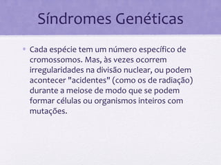 Síndromes Genéticas
• Cada espécie tem um número específico de
cromossomos. Mas, às vezes ocorrem
irregularidades na divisão nuclear, ou podem
acontecer "acidentes" (como os de radiação)
durante a meiose de modo que se podem
formar células ou organismos inteiros com
mutações.
 