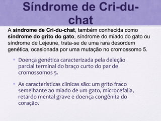 Síndrome de Cri-du-
chat
A síndrome de Cri-du-chat, também conhecida como
síndrome do grito do gato, síndrome do miado do gato ou
síndrome de Lejeune, trata-se de uma rara desordem
genética, ocasionada por uma mutação no cromossomo 5.
• Doença genética caracterizada pela deleção
parcial terminal do braço curto do par de
cromossomos 5.
• As características clínicas são: um grito fraco
semelhante ao miado de um gato, microcefalia,
retardo mental grave e doença congênita do
coração.
 