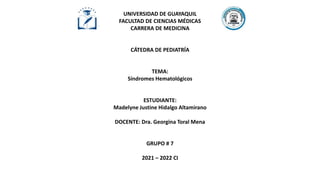 UNIVERSIDAD DE GUAYAQUIL
FACULTAD DE CIENCIAS MÉDICAS
CARRERA DE MEDICINA
CÁTEDRA DE PEDIATRÍA
TEMA:
Síndromes Hematológicos
ESTUDIANTE:
Madelyne Justine Hidalgo Altamirano
DOCENTE: Dra. Georgina Toral Mena
GRUPO # 7
2021 – 2022 CI
 