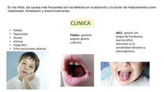 En los niños, las causas más frecuentes son los defectos en la absorción y la acción de medicamentos como
metotrexato, trimetoprim y anticonvulsivantes.
• Palidez
• Taquicardia
• Disnea
• Astenia
• Fatiga fácil
• Cifras tensionales abiertas
Folatos: queilosis
angular, glositis
y diarrea.
vB12 : glositis con
lengua de frambuesa,
marcha difícil,
alteración en la
sensibilidad vibratoria y
estereognósica
CLINICA
 
