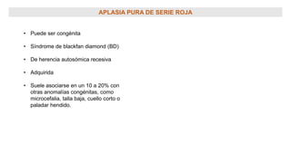 APLASIA PURA DE SERIE ROJA
• Puede ser congénita
• Síndrome de blackfan diamond (BD)
• De herencia autosómica recesiva
• Adquirida
• Suele asociarse en un 10 a 20% con
otras anomalías congénitas, como
microcefalia, talla baja, cuello corto o
paladar hendido.
 