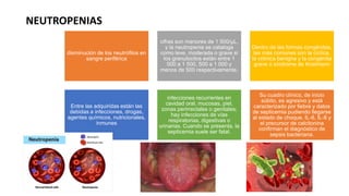 NEUTROPENIAS
disminución de los neutrófilos en
sangre periférica
cifras son menores de 1 500/μL,
y la neutropenia se cataloga
como leve, moderada o grave si
los granulocitos están entre 1
000 a 1 500, 500 a 1 000 y
menos de 500 respectivamente.
Dentro de las formas congénitas,
las más comunes son la cíclica,
la crónica benigna y la congénita
grave o síndrome de Kostmann
Entre las adquiridas están las
debidas a infecciones, drogas,
agentes químicos, nutricionales,
inmunes
infecciones recurrentes en
cavidad oral, mucosas, piel,
zonas perirrectales o genitales;
hay infecciones de vías
respiratorias, digestivas o
urinarias. Cuando se presenta, la
septicemia suele ser fatal.
Su cuadro clínico, de inicio
súbito, es agresivo y está
caracterizado por fiebre y datos
de septicemia pudiendo llegarse
al estado de choque. IL-6, IL-8 y
el precursor de calcitonina
confirman el diagnóstico de
sepsis bacteriana.
 