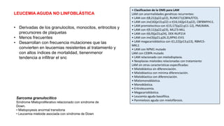 LEUCEMIA AGUDA NO LINFOBLÁSTICA
• Derivadas de los granulocitos, monocitos, eritrocitos y
precursores de plaquetas
• Menos frecuentes
• Desarrollan con frecuencia mutaciones que las
convierten en leucemias resistentes al tratamiento y
con altos índices de mortalidad, tienenmenor
tendencia a infiltrar el snc
• Clasificacion de la OMS para LAM
LAM con anormalidades genéticas recurrentes:
• LAM con t(8;21)(q22;q22), RUNX1T1(CBFA/ETO).
• LAM con inv(16)(p13;q22) o t(16;16)(p13;q22), CBFBMYH11.
• LAM promielocitica con t(15;17)(q22;q11-12), PMLRARA.
• LAM con t(9;11)(q22;q23), MLLT3-MLL
• LAM con t(6;9)(p23;q24), DEK-NUP214
• LAM con inv(3)(q21;q26.2),RPN1-EVI1
• LAM megacarioblástica con t(1;22)(p13;q13), RBM15-
MKL1
• LAM con NPM1 mutado
LAM con CEBPA mutado
• LAM relacionado con mielodisplasia.
• Neoplasias mieloides relacionadas con tratamiento
LAM sin otras características específicadas:
• Mieloblástica sin diferenciación.
• Mieloblastica con minima diferenciación.
• Mieloblastica con diferenciación.
• Mielomonoblástica.
• Monoblástica.
• Eritroleucemia.
• Megacarioblástica.
• Leucemia aguda basofilica.
• Panmielosis aguda con mielofibrosis.
Sarcoma granulocítico
Síndrome Mieloproliferativo relacionado con síndrome de
Down.
• Mielopoyesis anormal transitoria
• Leucemia mieloide asociada con síndrome de Down
 