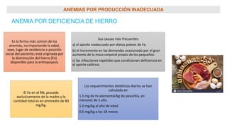 ANEMIAS POR PRODUCCIÓN INADECUADA
ANEMIA POR DEFICIENCIA DE HIERRO
Es la forma más común de las
anemias, no importando la edad,
sexo, lugar de residencia o posición
social del paciente; está originada por
la disminución del hierro (Fe)
disponible para la eritropoyesis
Sus causas más frecuentes
a) el aporte inadecuado por dietas pobres de Fe.
b) el incremento en las demandas ocasionado por el gran
aumento de la masa corporal propio de los pequeños.
c) las infecciones repetidas que condicionan deficiencia en
el aporte calórico.
El Fe en el RN, procede
exclusivamente de la madre y la
cantidad total es en promedio de 80
mg/kg.
Los requerimientos dietéticos diarios se han
calculado en
1.5 mg de Fe elemental/kg de peso/día, en
menores de 1 año
1.0 mg/kg al año de edad
0.5 mg/kg a los 18 meses
 