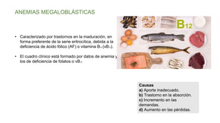 ANEMIAS MEGALOBLÁSTICAS
• Caracterizado por trastornos en la maduración, en
forma preferente de la serie eritrocítica, debida a la
deficiencia de ácido fólico (AF) o vitamina B12 (vB12).
• El cuadro clínico está formado por datos de anemia y
los de deficiencia de folatos o vB12
Causas
a) Aporte inadecuado.
b) Trastorno en la absorción.
c) Incremento en las
demandas.
d) Aumento en las pérdidas.
 