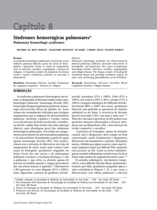 S 36               Borges ER, Ab`Saber AM, Barbas CSV




Capítulo 8
Síndromes hemorrágicas pulmonares*
Pulmonary hemorrhage syndromes

   EDUARDO DA ROSA BORGES 1, ALEXANDRE MUXFELDT AB`SABER 2 , CARMEN SÍLVIA VALENTE BARBAS 3


Resumo                                                       Abstract
As síndromes hemorrágicas pulmonares caracterizam-se por     Pulmonary hemorrhage syndromes are characterized by
infiltrado pulmonar bilateral, queda dos níveis de hemo-     bilateral pulmonary infiltrates, decreased serum levels of
globina e hipoxemia. Dentre as causas de sangramento         hemoglobin, and hypoxemia. The causes of pulmonary
estão as infecções, vasculites, coagulopatias e doenças do   hemorrhage include: infections, vasculitis, coagulopathies
colágeno. A terapêutica consiste do tratamento da doença     and collagen diseases. The therapy consists of treating the
causal e suporte ventilatório, podendo ser associada a       underlying disease and providing ventilatory support. In
plasmaferese.                                                some cases, performing plasmapheresis can be beneficial.

Descritores: Hemorragia; Infecção; Vasculite; Transtornos    Keywords: Hemorrhage; Infection; Vasculitis; Blood
da coagulação sanguínea; Doenças do colágeno                 coagulation disorders; Collagen diseases

INTRODUÇÃO
    As síndromes pulmonares hemorrágicas encon-              arterial, hemoptise (25% a 100%), febre (25% a
tram-se designadas na literatura médica atual como:          100%), dor torácica (20% a 30%), anemia (75% a
hemorragia pulmonar, hemorragia alveolar (HA),               100%) e imagem radiológica de infiltrado alvéolo-
hemorragia intraparenquimatosa pulmonar, hemor-              intersticial (80% a 100% dos casos), geralmente
ragia microvascular difusa do pulmão, etc. Esses             bilateral, mas podendo se apresentar de maneira
termos são normalmente utilizados para designar              unilateral ou até lobar. A ocorrência de derrame
sangramentos que se originam da microvasculatura             pleural associado à HA é um pouco mais rara.(1-3)
pulmonar: arteríolas, capilares e vênulas, muitas            Além dos sintomas específicos da HA podem estar
vezes decorrentes de lesão envolvendo a membra-              presentes sintomas relacionados a doenças sistê-
na alvéolo-capilar. Esta revisão tem como principal          micas que predisponham à HA, como doenças do
objetivo uma abordagem geral das síndromes                   tecido conjuntivo e vasculites.
hemorrágicas pulmonares, com ênfase nos sangra-                   A presença de hemoptise, apesar de bastante
mentos provenientes da microvasculatura pulmonar             comum, não é obrigatória e deve sempre ser bem
e via aérea inferior, denominados a partir de agora          caracterizada, sendo fundamental o diagnóstico
apenas hemorragia alveolar (HA). Esta nomen-                 diferencial com hematêmese e epistaxe. Hemoptise
clatura tem a intenção de diferenciar este tipo de           maciça, definida por alguns autores como expecto-
sangramento de outro, muito mais comum como                  ração sanguínea maior que 600 mL/24h, raramente
causa de hemoptise, geralmente originado em                  está presente na HA, sendo as lesões endobrôn-
lesões focais das vias aéreas e do parênquima                quicas ou lesões inflamatórias ou infecciosas focais as
pulmonar e acomete a circulação brônquica, e não             fontes mais comuns de sangramento nestes casos.(1,4)
a pulmonar, e que afeta os alvéolos apenas de                    Os achados radiológicos são bastante inespe-
maneira secundária quando o sangue proveniente               cíficos, com infiltrado alveolar difuso, predominan-
das vias aéreas maiores é aspirado.(1) Clinicamente          temente peri-hilar, geralmente poupando ápices e
a HA apresenta-se como dispnéia (25% a 100%),                seios costofrênicos (Figuras 1-3), o que torna a
tosse, hipoxemia, aumento do gradiente alvéolo-              diferenciação com edema pulmonar e infecção

* Trabalho realizado na Faculdade de Medicina da Universidade de São Paulo - USP - São Paulo (SP) Brasil.
1. Pós-Graduando Nível Doutorado de Pneumologia da Faculdade de Medicina da Universidade de São Paulo - USP -
   São Paulo (SP) Brasil.
2. Doutor em Patologia da Faculdade de Medicina da Universidade de São Paulo - USP - São Paulo (SP) Brasil.
3. Professora Livre-Docente de Pneumologia da Faculdade de Medicina da Universidade de São Paulo - USP -
   São Paulo (SP) Brasil.



J Bras Pneumol. 2005;31(Supl 1):S36-S43
 