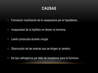 CAUSAS 
• Formación insuficiente de la vasopresina por el hipotálamo. 
• Incapacidad de la hipófisis en liberar la hormona. 
• Lesión producida durante cirugía 
• Obstrucción de las arterias que se dirigen al cerebro 
• De tipo nefrogénica por falta de receptores para la hormona 
 