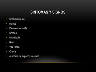 SINTOMAS Y SIGNOS 
• Crecimiento de: 
• manos 
• Pies (numero 48) 
• Cráneo 
• Mandíbula 
• Nariz 
• Voz ronca 
• Cifosis 
• Aumento de órganos internos 
 