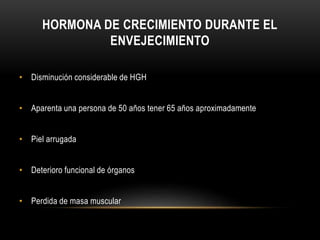 HORMONA DE CRECIMIENTO DURANTE EL 
ENVEJECIMIENTO 
• Disminución considerable de HGH 
• Aparenta una persona de 50 años tener 65 años aproximadamente 
• Piel arrugada 
• Deterioro funcional de órganos 
• Perdida de masa muscular 
 