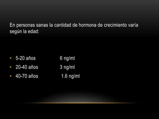 En personas sanas la cantidad de hormona de crecimiento varía 
según la edad: 
• 5-20 años 6 ng/ml 
• 20-40 años 3 ng/ml 
• 40-70 años 1.6 ng/ml 
 