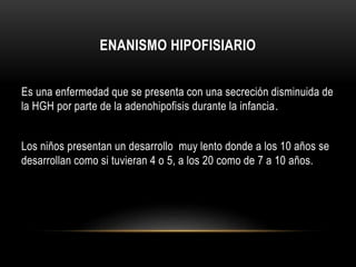 ENANISMO HIPOFISIARIO 
Es una enfermedad que se presenta con una secreción disminuida de 
la HGH por parte de la adenohipofisis durante la infancia. 
Los niños presentan un desarrollo muy lento donde a los 10 años se 
desarrollan como si tuvieran 4 o 5, a los 20 como de 7 a 10 años. 
 