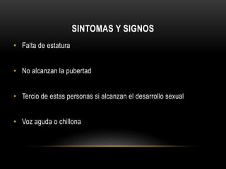 SINTOMAS Y SIGNOS 
• Falta de estatura 
• No alcanzan la pubertad 
• Tercio de estas personas si alcanzan el desarrollo sexual 
• Voz aguda o chillona 
 