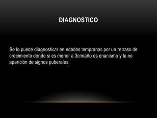 DIAGNOSTICO 
Se lo puede diagnosticar en edades tempranas por un retraso de 
crecimiento donde si es menor a 3cm/año es enanismo y la no 
aparición de signos puberales. 
 