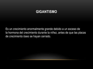 GIGANTISMO 
Es un crecimiento anormalmente grande debido a un exceso de 
la hormona del crecimiento durante la niñez, antes de que las placas 
de crecimiento óseo se hayan cerrado. 
 
