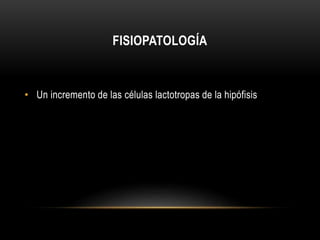 FISIOPATOLOGÍA 
• Un incremento de las células lactotropas de la hipófisis 
 