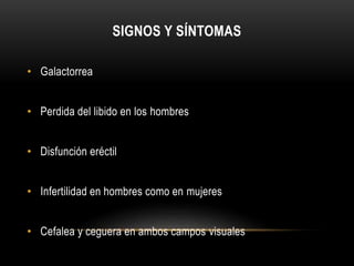 SIGNOS Y SÍNTOMAS 
• Galactorrea 
• Perdida del libido en los hombres 
• Disfunción eréctil 
• Infertilidad en hombres como en mujeres 
• Cefalea y ceguera en ambos campos visuales 
 