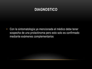 DIAGNOSTICO 
• Con la sintomatología ya mencionada el médico debe tener 
sospecha de una prolactinoma pero esto solo es confirmado 
mediante exámenes complementarios 
 