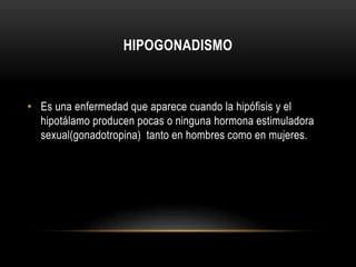 HIPOGONADISMO 
• Es una enfermedad que aparece cuando la hipófisis y el 
hipotálamo producen pocas o ninguna hormona estimuladora 
sexual(gonadotropina) tanto en hombres como en mujeres. 
 