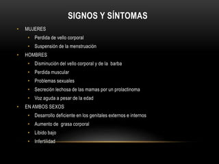 SIGNOS Y SÍNTOMAS 
• MUJERES 
• Perdida de vello corporal 
• Suspensión de la menstruación 
• HOMBRES 
• Disminución del vello corporal y de la barba 
• Perdida muscular 
• Problemas sexuales 
• Secreción lechosa de las mamas por un prolactinoma 
• Voz aguda a pesar de la edad 
• EN AMBOS SEXOS 
• Desarrollo deficiente en los genitales externos e internos 
• Aumento de grasa corporal 
• Libido bajo 
• Infertilidad 
 