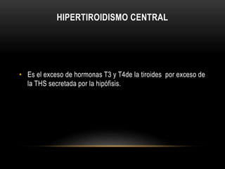 HIPERTIROIDISMO CENTRAL 
• Es el exceso de hormonas T3 y T4de la tiroides por exceso de 
la THS secretada por la hipófisis. 
 