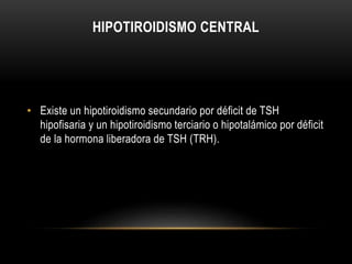 HIPOTIROIDISMO CENTRAL 
• Existe un hipotiroidismo secundario por déficit de TSH 
hipofisaria y un hipotiroidismo terciario o hipotalámico por déficit 
de la hormona liberadora de TSH (TRH). 
 