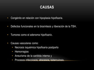 CAUSAS 
• Congénito en relación con hipoplasia hipofisaria. 
• Defectos funcionales en la biosíntesis y liberación de la TSH. 
• Tumores como el adenoma hipofisario. 
• Causas vasculares como: 
• Necrosis isquémica hipofisaria postparto 
• Hemorragias 
• Aneurisma de la carótida interna y 
• Procesos infecciosos, abscesos, tuberculosis. 
 